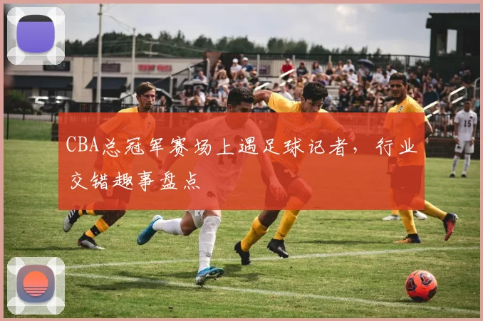 CBA总冠军赛场上遇足球记者，行业交错趣事盘点
